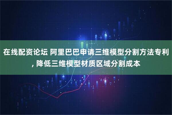 在线配资论坛 阿里巴巴申请三维模型分割方法专利, 降低三维模型材质区域分割成本