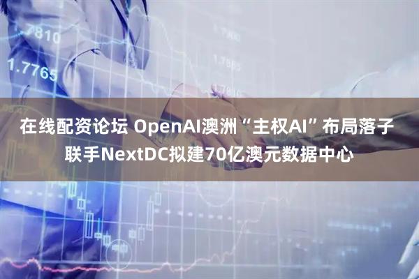 在线配资论坛 OpenAI澳洲“主权AI”布局落子 联手NextDC拟建70亿澳元数据中心