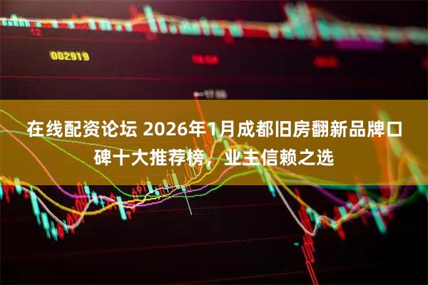 在线配资论坛 2026年1月成都旧房翻新品牌口碑十大推荐榜，业主信赖之选