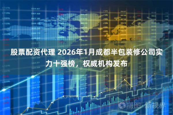 股票配资代理 2026年1月成都半包装修公司实力十强榜，权威机构发布