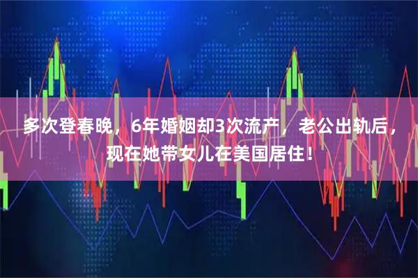 多次登春晚，6年婚姻却3次流产，老公出轨后，现在她带女儿在美国居住！
