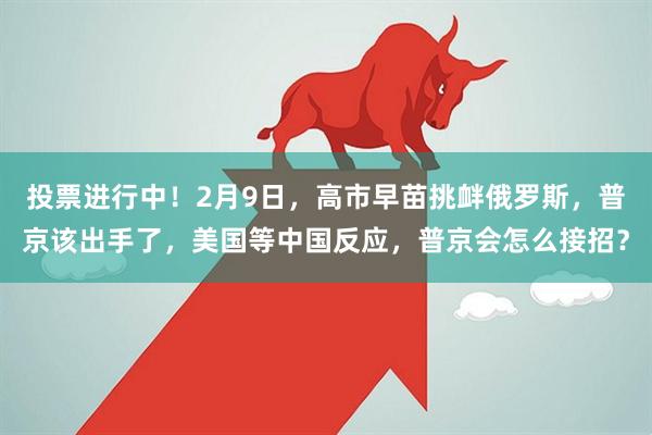 投票进行中！2月9日，高市早苗挑衅俄罗斯，普京该出手了，美国等中国反应，普京会怎么接招？