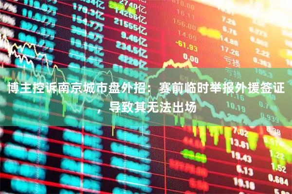 博主控诉南京城市盘外招：赛前临时举报外援签证，导致其无法出场