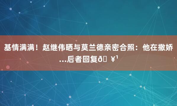 基情满满！赵继伟晒与莫兰德亲密合照：他在撒娇...后者回复🥹