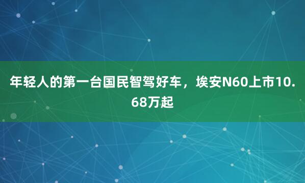年轻人的第一台国民智驾好车，埃安N60上市10.68万起