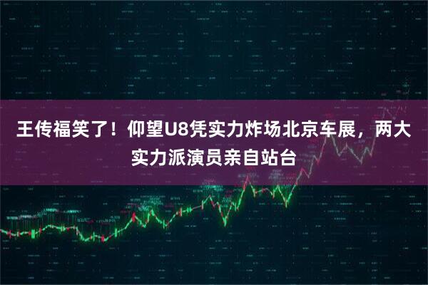 王传福笑了！仰望U8凭实力炸场北京车展，两大实力派演员亲自站台