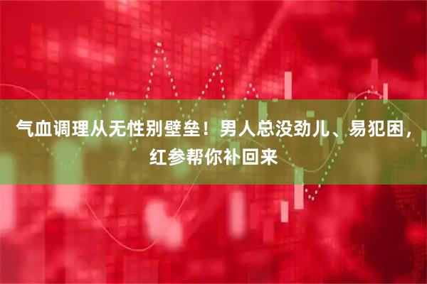 气血调理从无性别壁垒！男人总没劲儿、易犯困，红参帮你补回来