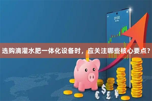 选购滴灌水肥一体化设备时，应关注哪些核心要点？
