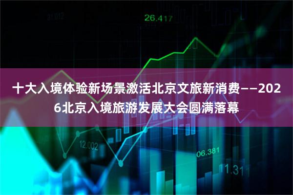 十大入境体验新场景激活北京文旅新消费——2026北京入境旅游发展大会圆满落幕