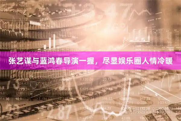 张艺谋与蓝鸿春导演一握，尽显娱乐圈人情冷暖