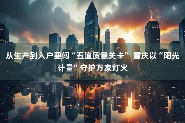 从生产到入户要闯“五道质量关卡” 重庆以“阳光计量”守护万家灯火