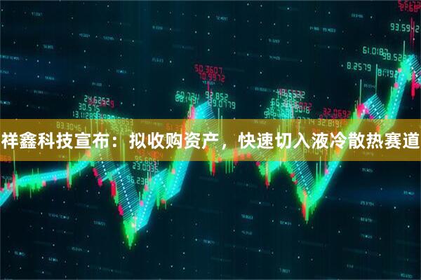 祥鑫科技宣布：拟收购资产，快速切入液冷散热赛道