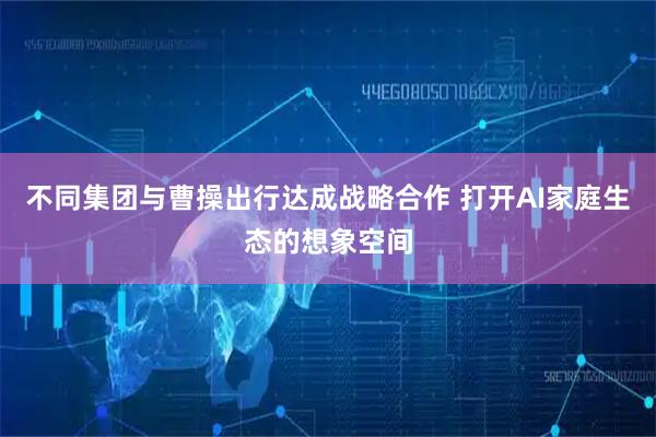 不同集团与曹操出行达成战略合作 打开AI家庭生态的想象空间