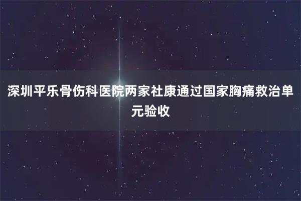 深圳平乐骨伤科医院两家社康通过国家胸痛救治单元验收