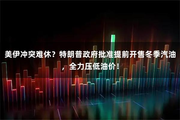 美伊冲突难休？特朗普政府批准提前开售冬季汽油，全力压低油价！