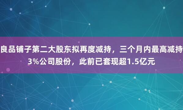 良品铺子第二大股东拟再度减持，三个月内最高减持3%公司股份，此前已套现超1.5亿元